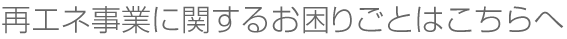 再エネ事業に関するお困りごとはこちらへ
